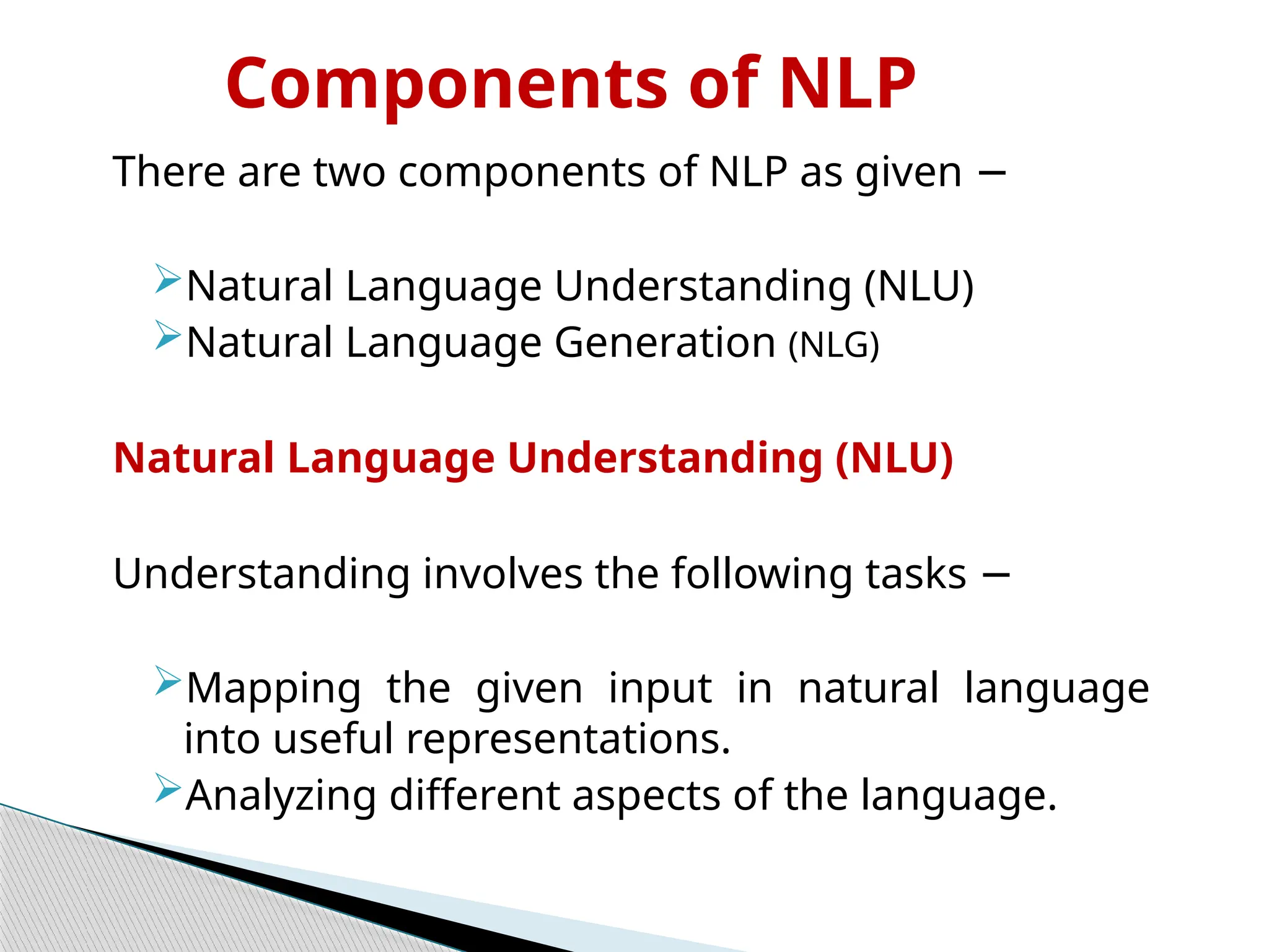 Components of NLP
There are two components of NLP as given −
Natural Language Understanding (NLU)
Natural Language Generation (NLG)
Natural Language Understanding (NLU)
Understanding involves the following tasks −
Mapping the given input in natural language
into useful representations.
Analyzing different aspects of the language.
 