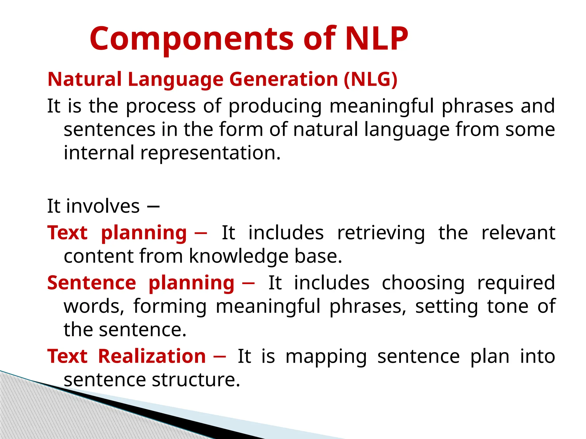 Components of NLP
Natural Language Generation (NLG)
It is the process of producing meaningful phrases and
sentences in the form of natural language from some
internal representation.
It involves −
Text planning − It includes retrieving the relevant
content from knowledge base.
Sentence planning − It includes choosing required
words, forming meaningful phrases, setting tone of
the sentence.
Text Realization − It is mapping sentence plan into
sentence structure.
 