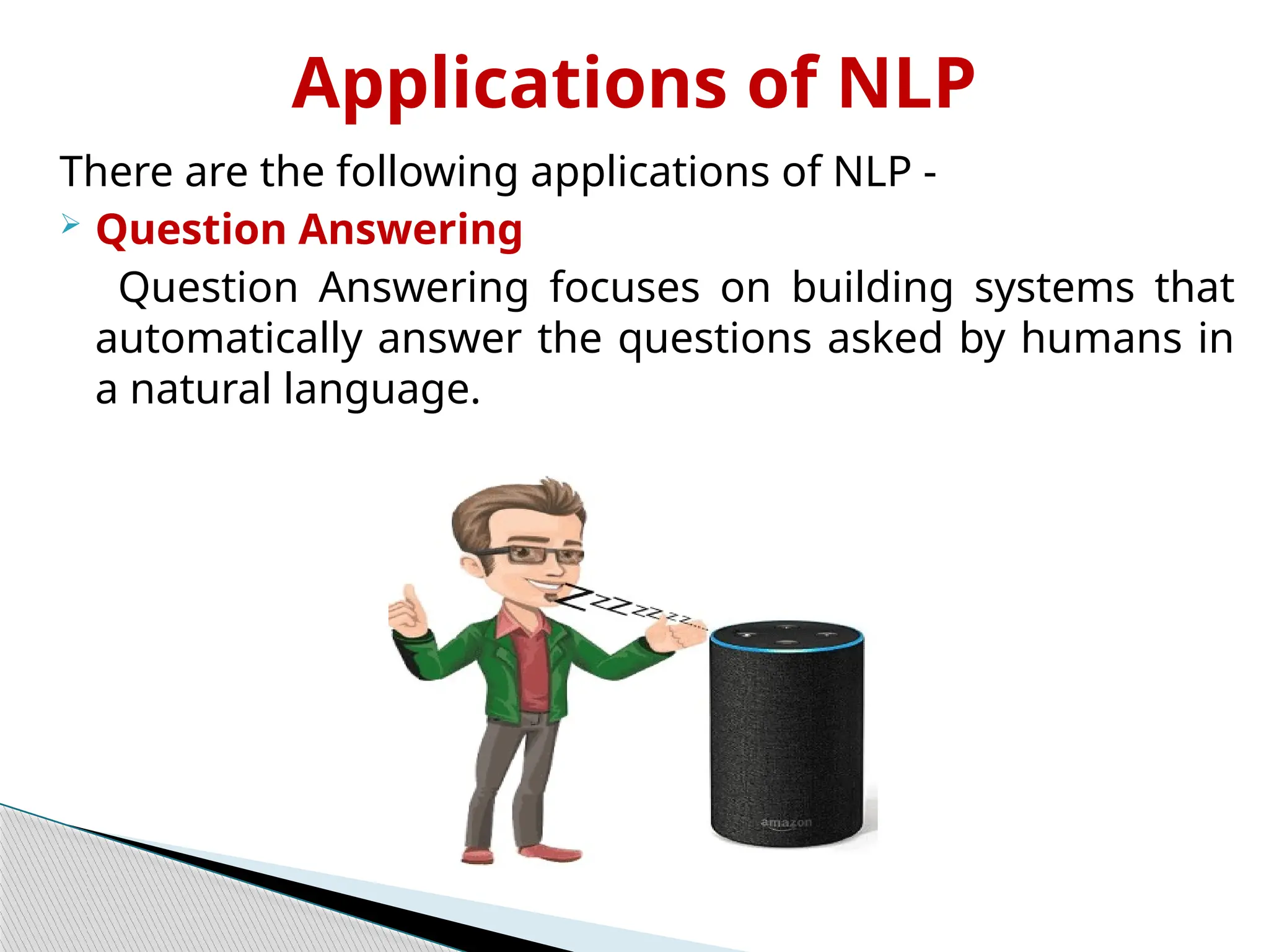 Applications of NLP
There are the following applications of NLP -
 Question Answering
Question Answering focuses on building systems that
automatically answer the questions asked by humans in
a natural language.
 