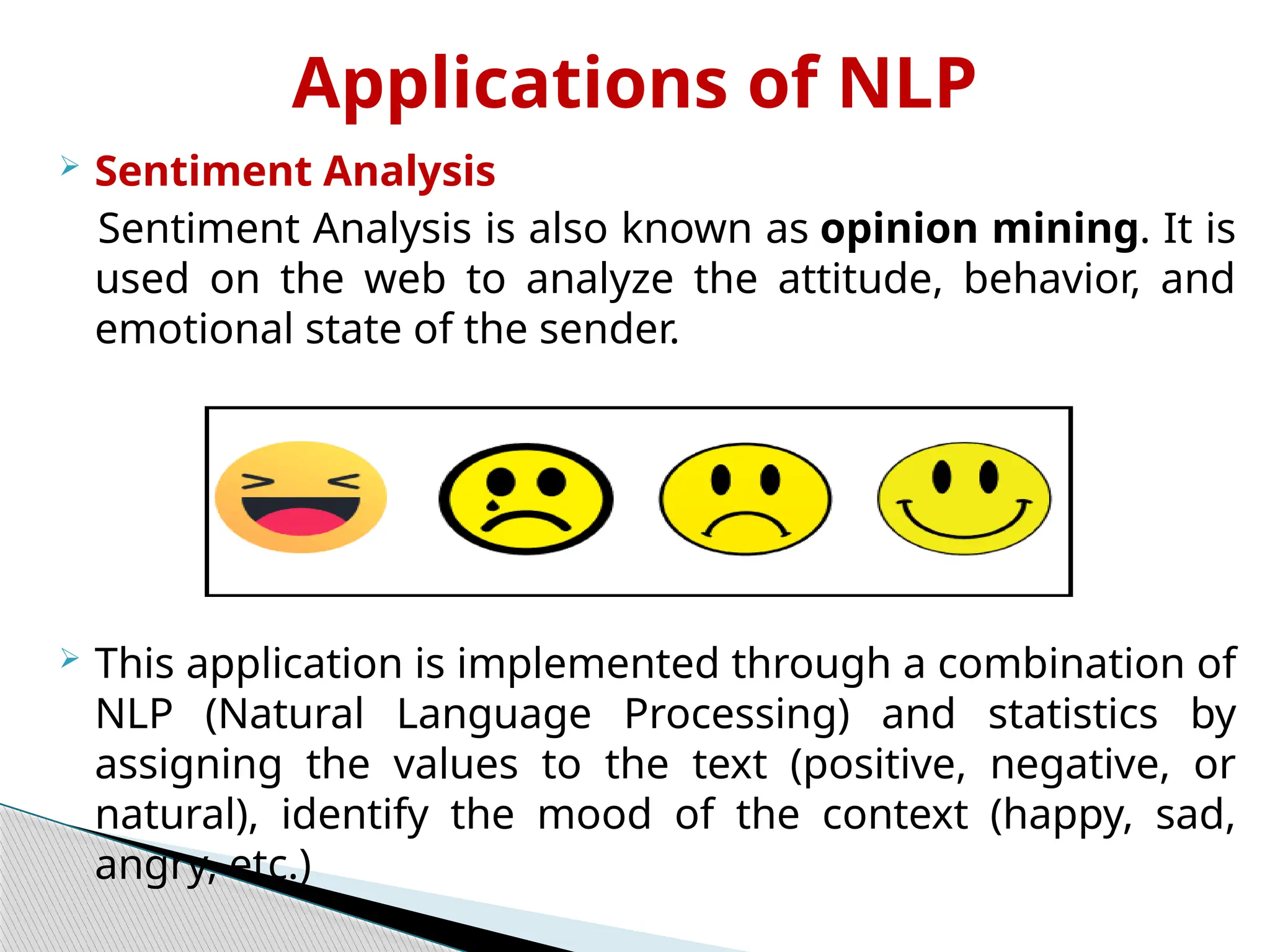 Applications of NLP
 Sentiment Analysis
Sentiment Analysis is also known as opinion mining. It is
used on the web to analyze the attitude, behavior, and
emotional state of the sender.
 This application is implemented through a combination of
NLP (Natural Language Processing) and statistics by
assigning the values to the text (positive, negative, or
natural), identify the mood of the context (happy, sad,
angry, etc.)
 