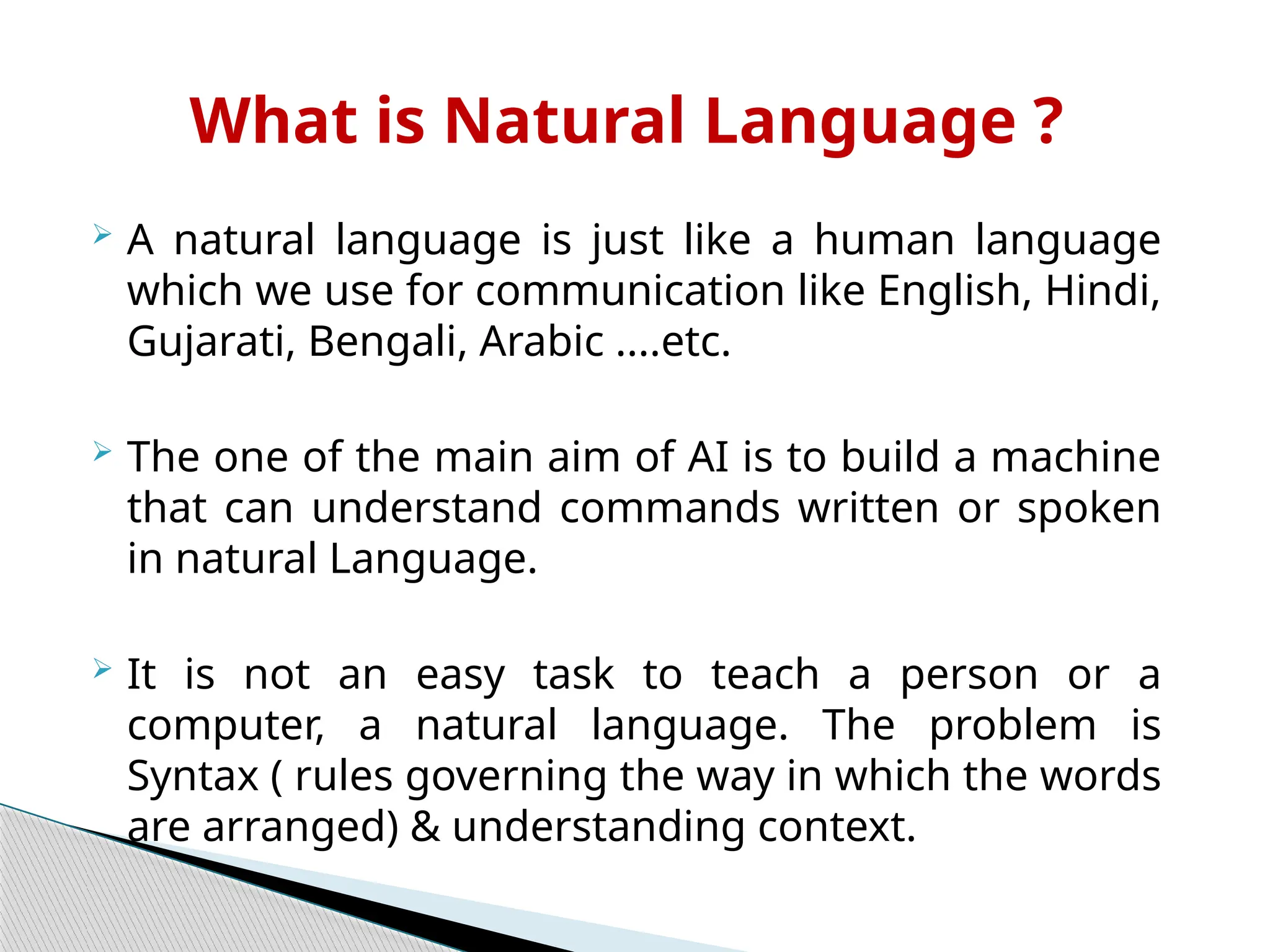  A natural language is just like a human language
which we use for communication like English, Hindi,
Gujarati, Bengali, Arabic ....etc.
 The one of the main aim of AI is to build a machine
that can understand commands written or spoken
in natural Language.
 It is not an easy task to teach a person or a
computer, a natural language. The problem is
Syntax ( rules governing the way in which the words
are arranged) & understanding context.
What is Natural Language ?
 