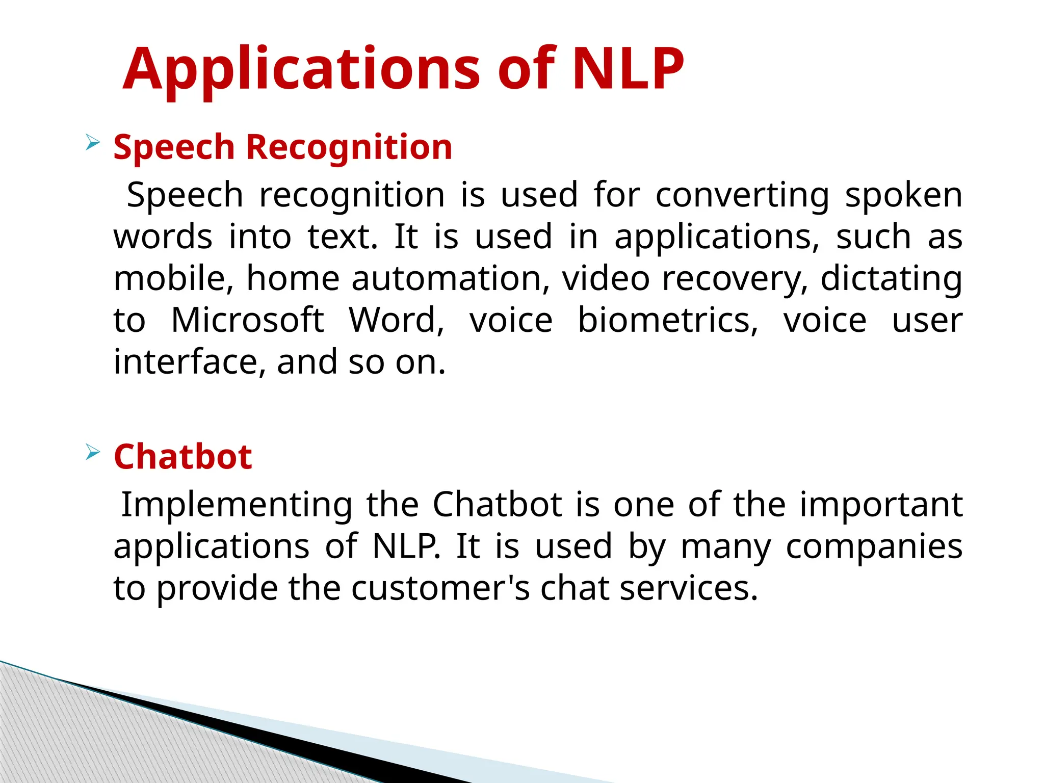 Applications of NLP
 Speech Recognition
Speech recognition is used for converting spoken
words into text. It is used in applications, such as
mobile, home automation, video recovery, dictating
to Microsoft Word, voice biometrics, voice user
interface, and so on.
 Chatbot
Implementing the Chatbot is one of the important
applications of NLP. It is used by many companies
to provide the customer's chat services.
 