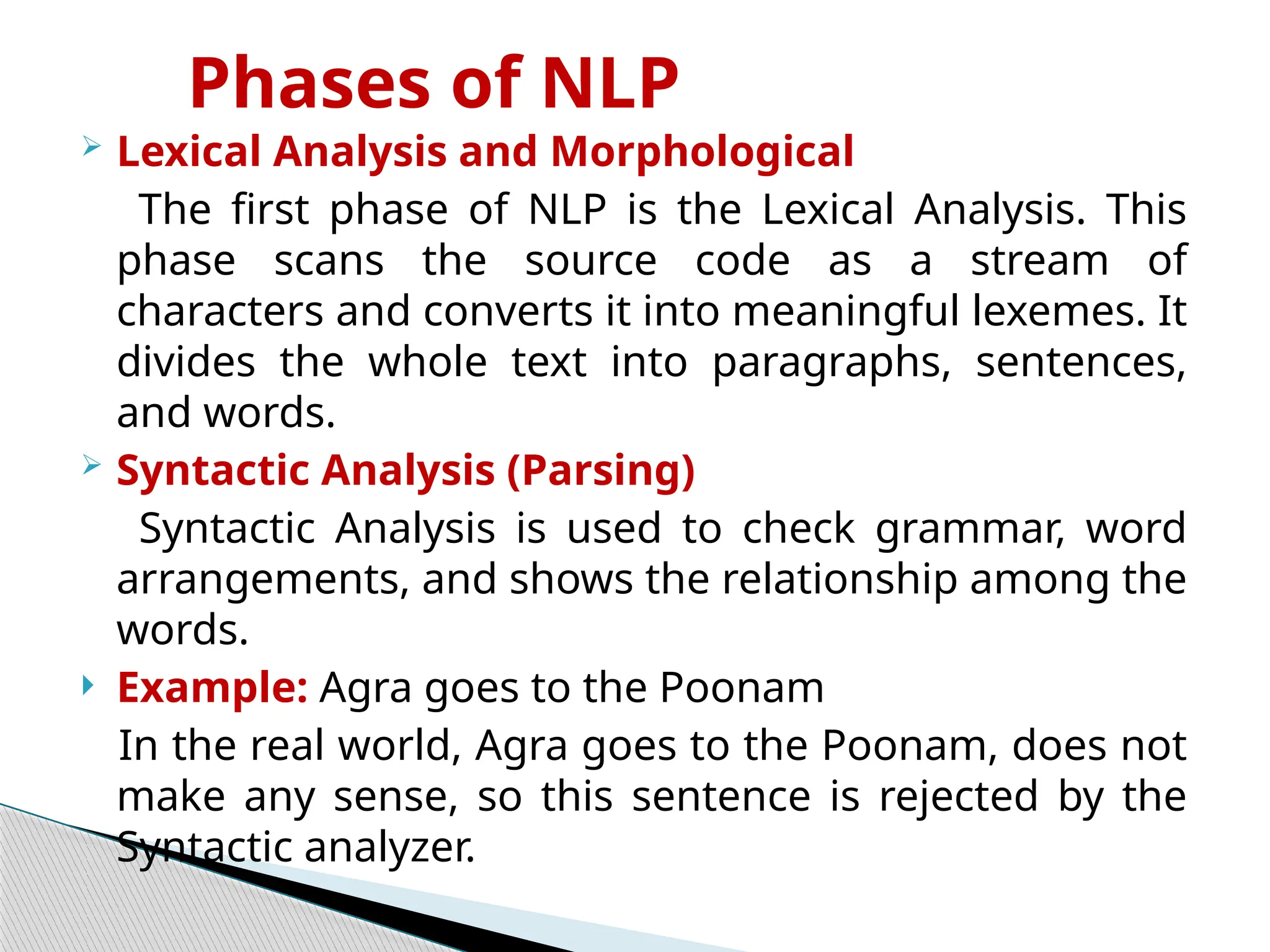 Phases of NLP
 Lexical Analysis and Morphological
The first phase of NLP is the Lexical Analysis. This
phase scans the source code as a stream of
characters and converts it into meaningful lexemes. It
divides the whole text into paragraphs, sentences,
and words.
 Syntactic Analysis (Parsing)
Syntactic Analysis is used to check grammar, word
arrangements, and shows the relationship among the
words.
 Example: Agra goes to the Poonam
In the real world, Agra goes to the Poonam, does not
make any sense, so this sentence is rejected by the
Syntactic analyzer.
 