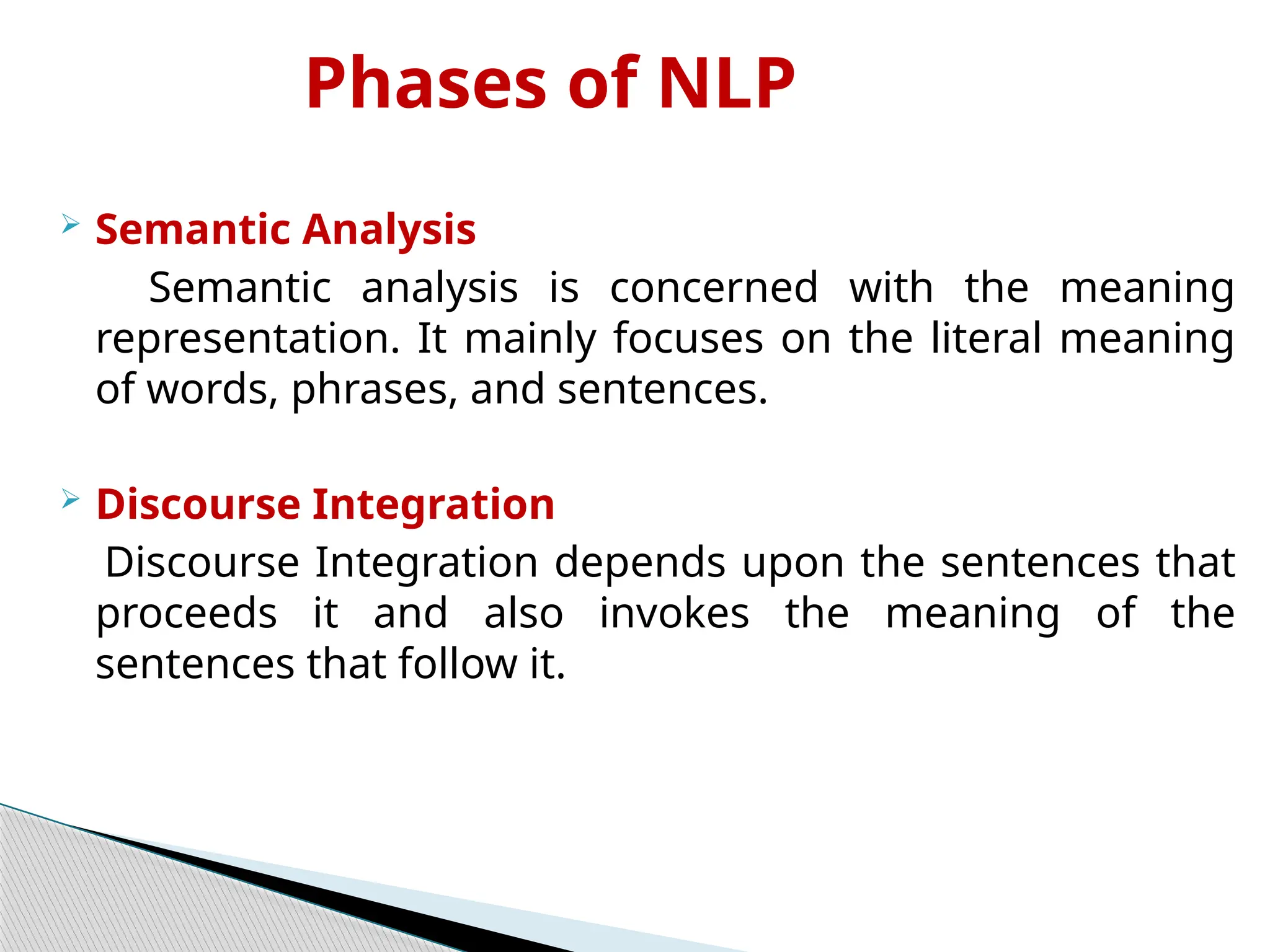 Phases of NLP
 Semantic Analysis
Semantic analysis is concerned with the meaning
representation. It mainly focuses on the literal meaning
of words, phrases, and sentences.
 Discourse Integration
Discourse Integration depends upon the sentences that
proceeds it and also invokes the meaning of the
sentences that follow it.
 