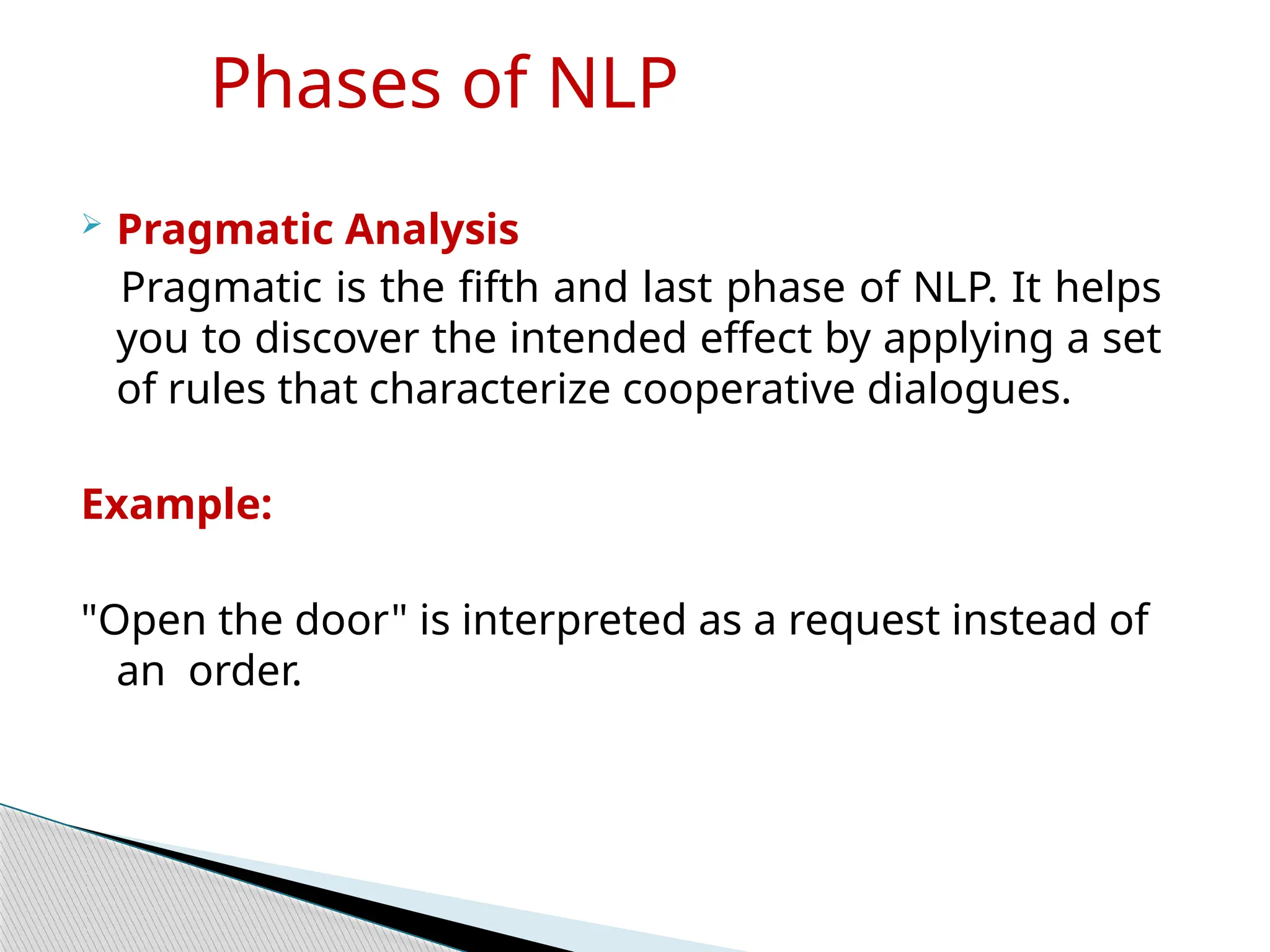 Phases of NLP
 Pragmatic Analysis
Pragmatic is the fifth and last phase of NLP. It helps
you to discover the intended effect by applying a set
of rules that characterize cooperative dialogues.
Example:
"Open the door" is interpreted as a request instead of
an order.
 