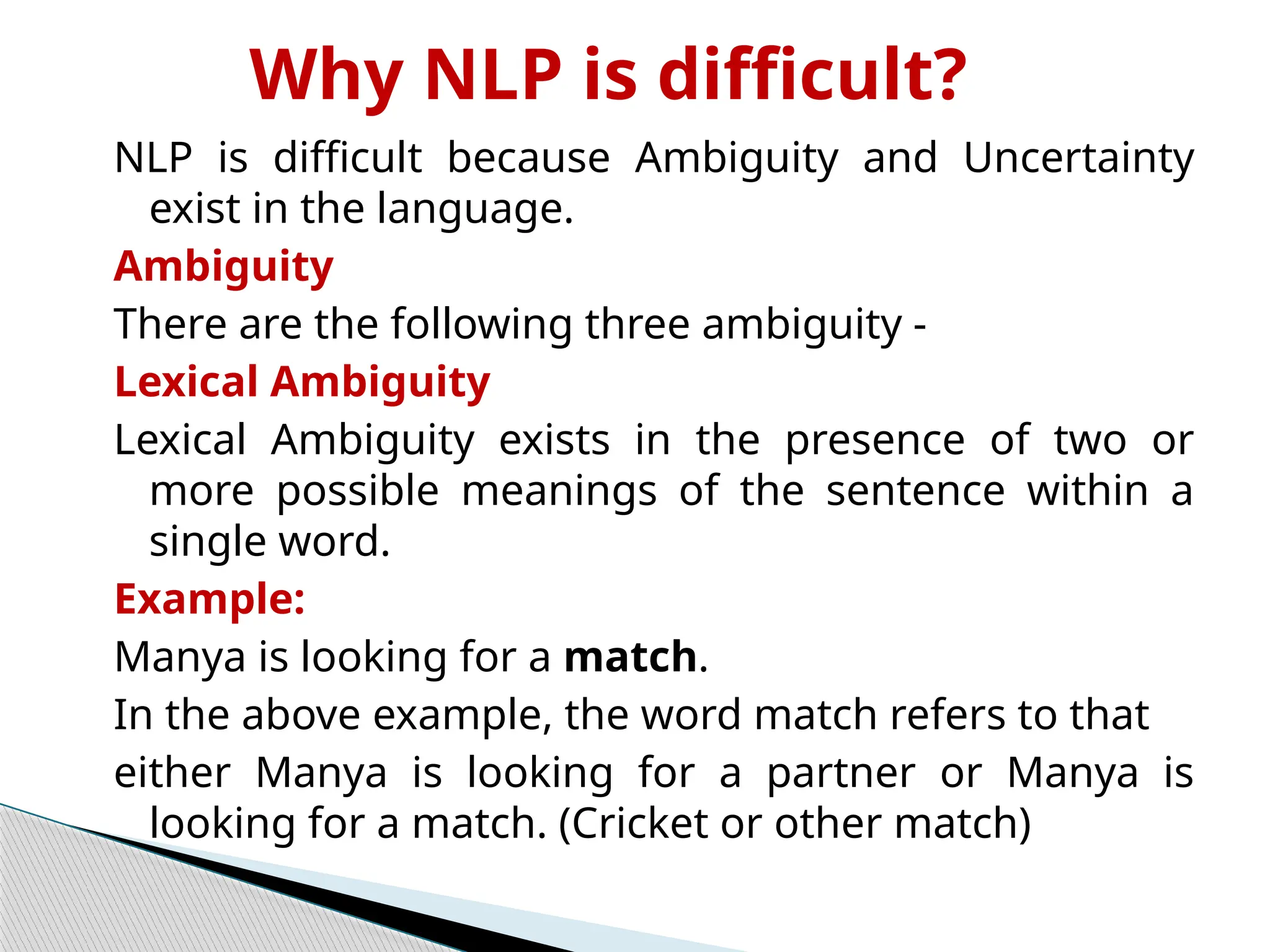 Why NLP is difficult?
NLP is difficult because Ambiguity and Uncertainty
exist in the language.
Ambiguity
There are the following three ambiguity -
Lexical Ambiguity
Lexical Ambiguity exists in the presence of two or
more possible meanings of the sentence within a
single word.
Example:
Manya is looking for a match.
In the above example, the word match refers to that
either Manya is looking for a partner or Manya is
looking for a match. (Cricket or other match)
 