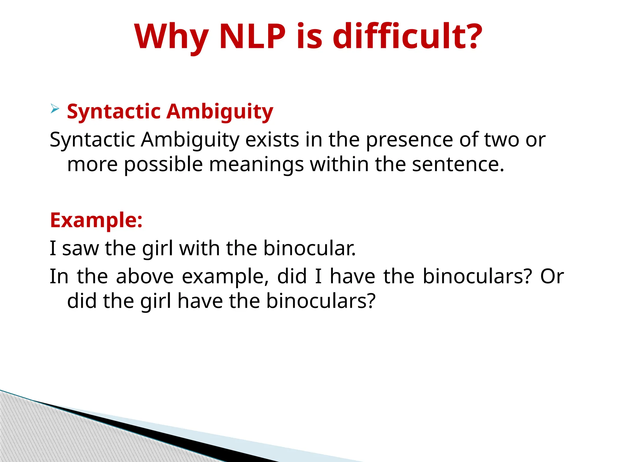 Why NLP is difficult?
 Syntactic Ambiguity
Syntactic Ambiguity exists in the presence of two or
more possible meanings within the sentence.
Example:
I saw the girl with the binocular.
In the above example, did I have the binoculars? Or
did the girl have the binoculars?
 