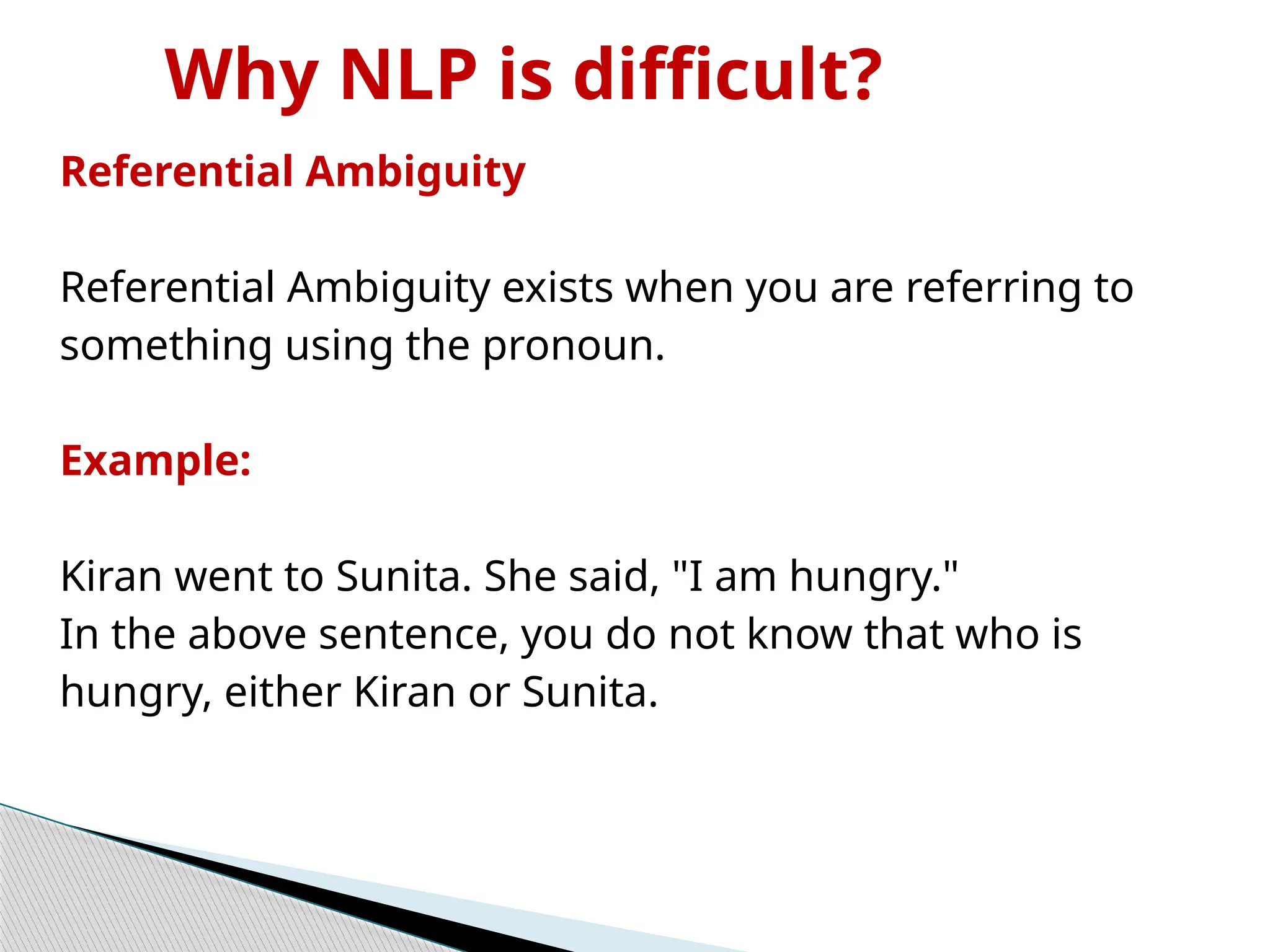 Why NLP is difficult?
Referential Ambiguity
Referential Ambiguity exists when you are referring to
something using the pronoun.
Example:
Kiran went to Sunita. She said, "I am hungry."
In the above sentence, you do not know that who is
hungry, either Kiran or Sunita.
 