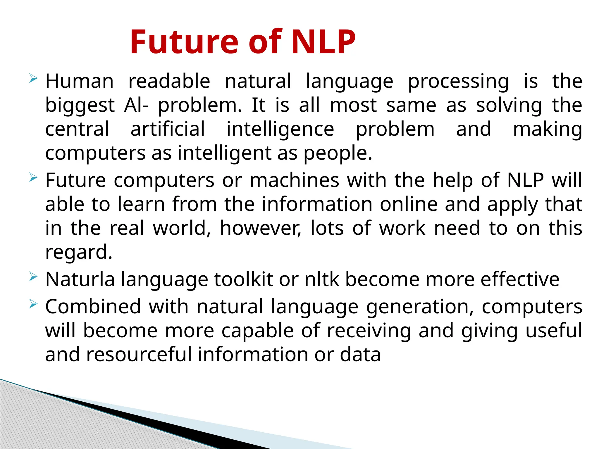 Future of NLP
 Human readable natural language processing is the
biggest Al- problem. It is all most same as solving the
central artificial intelligence problem and making
computers as intelligent as people.
 Future computers or machines with the help of NLP will
able to learn from the information online and apply that
in the real world, however, lots of work need to on this
regard.
 Naturla language toolkit or nltk become more effective
 Combined with natural language generation, computers
will become more capable of receiving and giving useful
and resourceful information or data
 