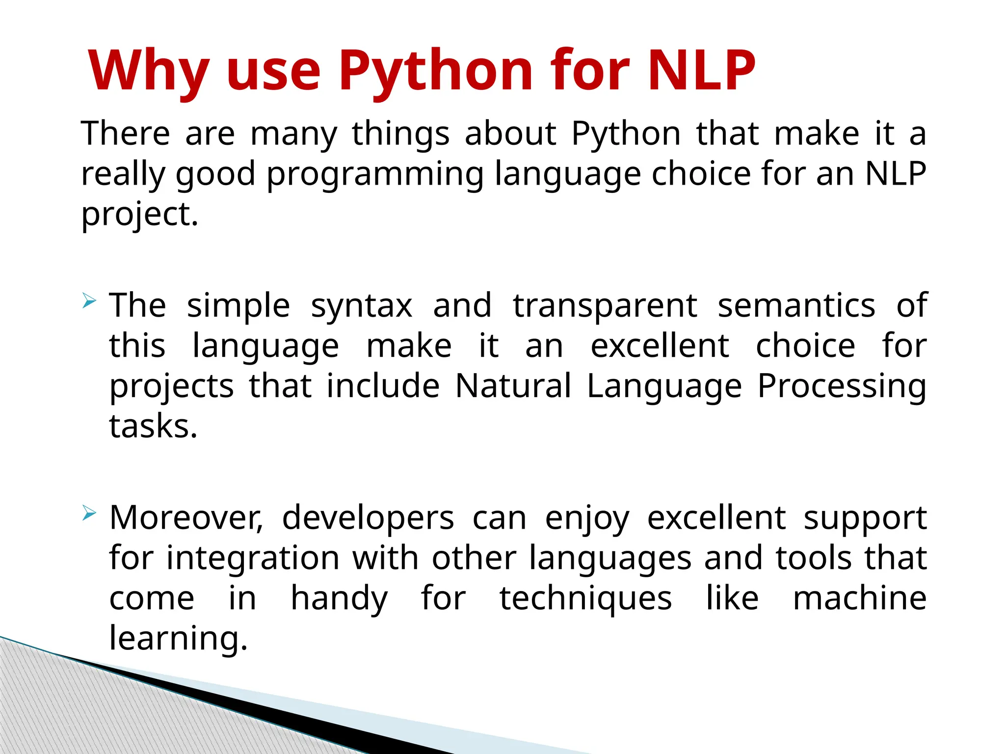 Why use Python for NLP
There are many things about Python that make it a
really good programming language choice for an NLP
project.
 The simple syntax and transparent semantics of
this language make it an excellent choice for
projects that include Natural Language Processing
tasks.
 Moreover, developers can enjoy excellent support
for integration with other languages and tools that
come in handy for techniques like machine
learning.
 