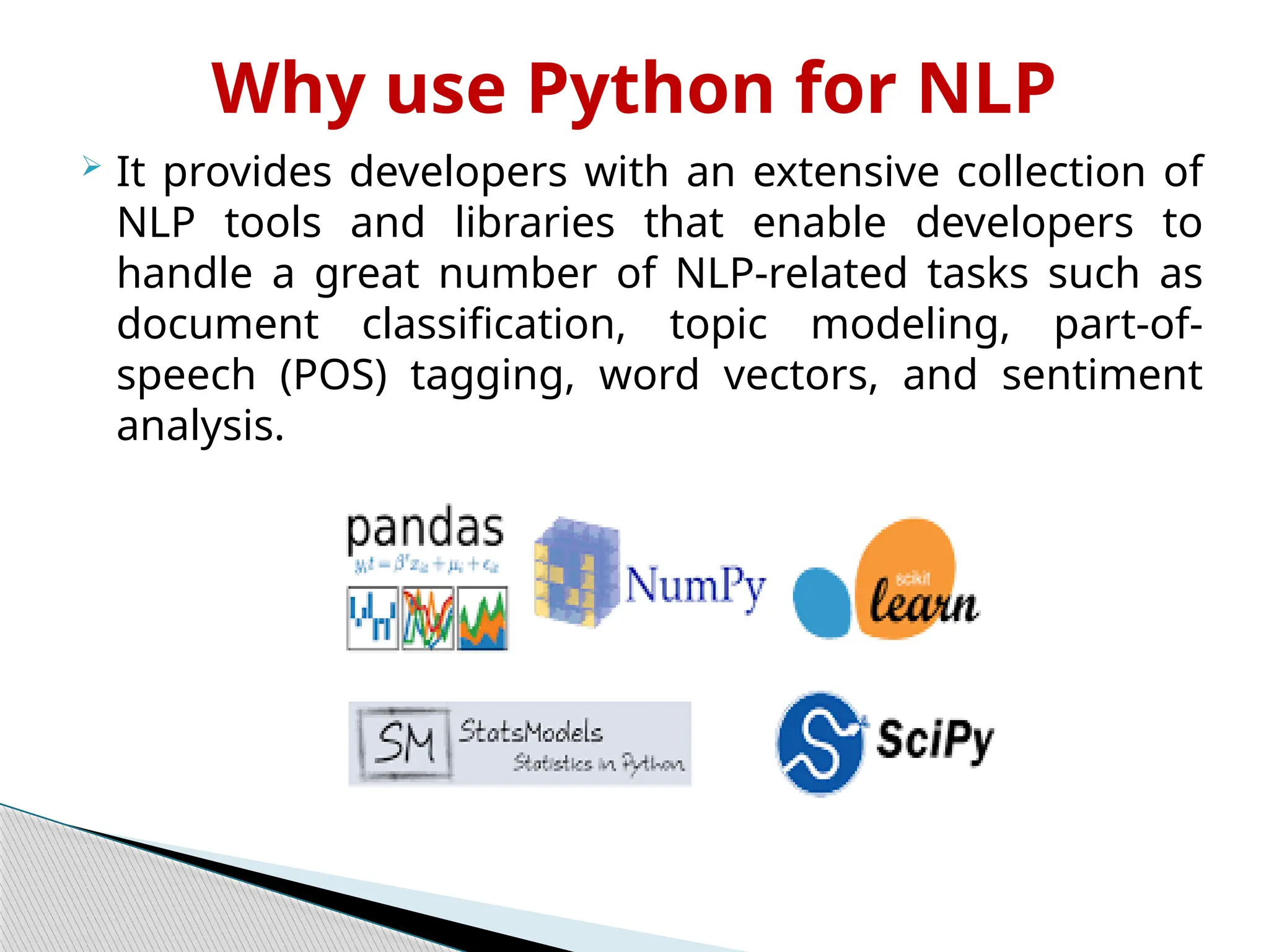 Why use Python for NLP
 It provides developers with an extensive collection of
NLP tools and libraries that enable developers to
handle a great number of NLP-related tasks such as
document classification, topic modeling, part-of-
speech (POS) tagging, word vectors, and sentiment
analysis.
 