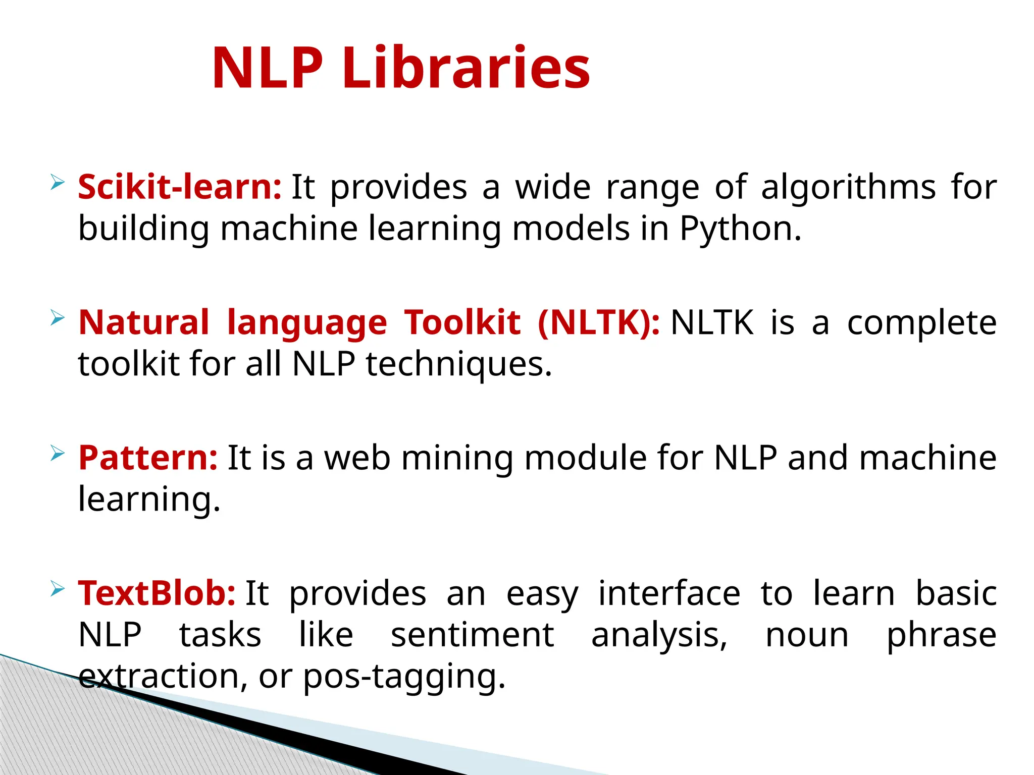 NLP Libraries
 Scikit-learn: It provides a wide range of algorithms for
building machine learning models in Python.
 Natural language Toolkit (NLTK): NLTK is a complete
toolkit for all NLP techniques.
 Pattern: It is a web mining module for NLP and machine
learning.
 TextBlob: It provides an easy interface to learn basic
NLP tasks like sentiment analysis, noun phrase
extraction, or pos-tagging.
 
