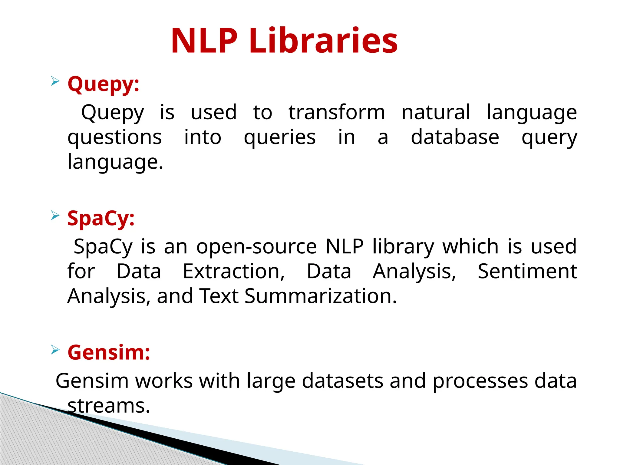 NLP Libraries
 Quepy:
Quepy is used to transform natural language
questions into queries in a database query
language.
 SpaCy:
SpaCy is an open-source NLP library which is used
for Data Extraction, Data Analysis, Sentiment
Analysis, and Text Summarization.
 Gensim:
Gensim works with large datasets and processes data
streams.
 