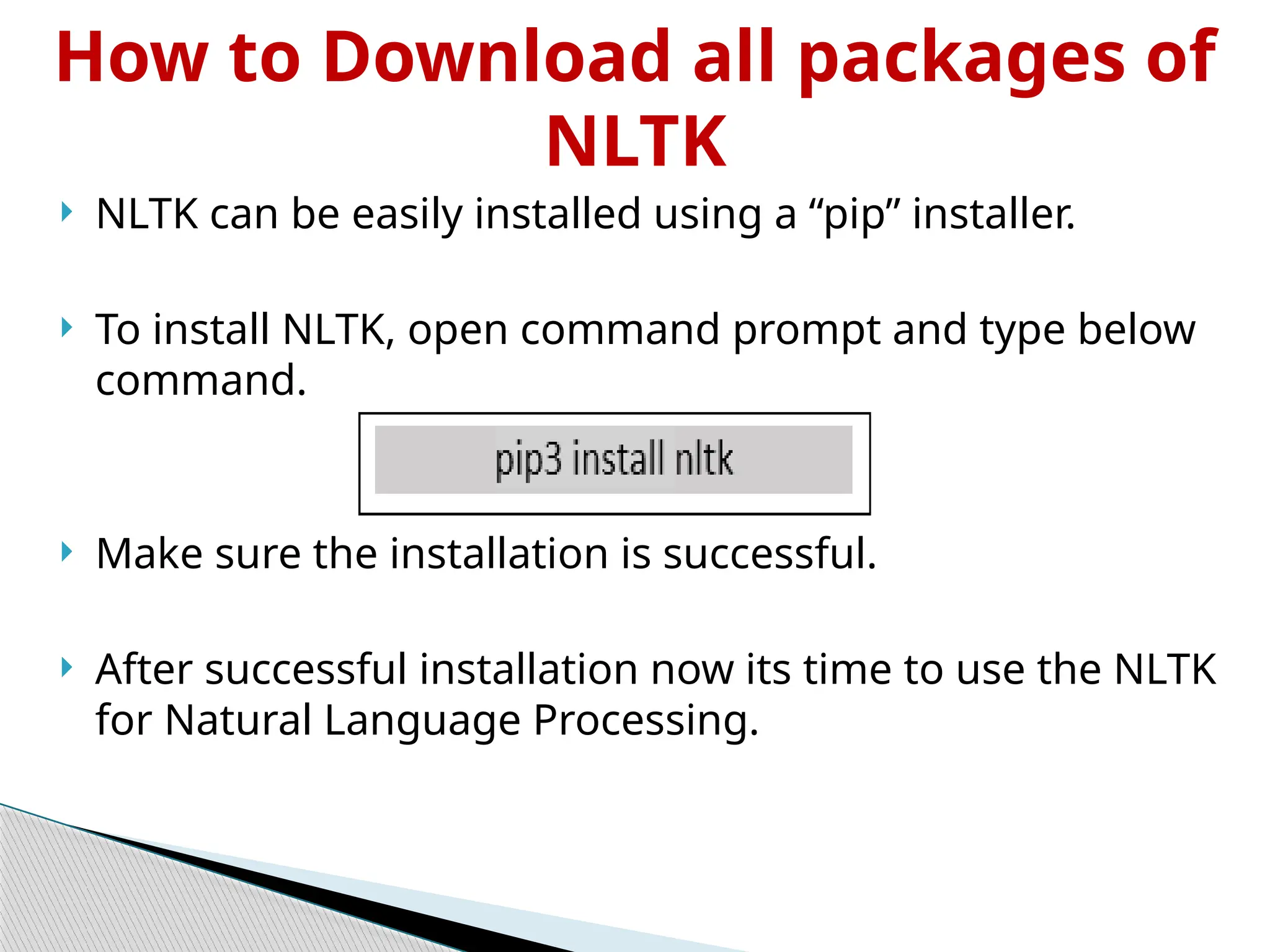 How to Download all packages of
NLTK
 NLTK can be easily installed using a “pip” installer.
 To install NLTK, open command prompt and type below
command.
 Make sure the installation is successful.
 After successful installation now its time to use the NLTK
for Natural Language Processing.
 