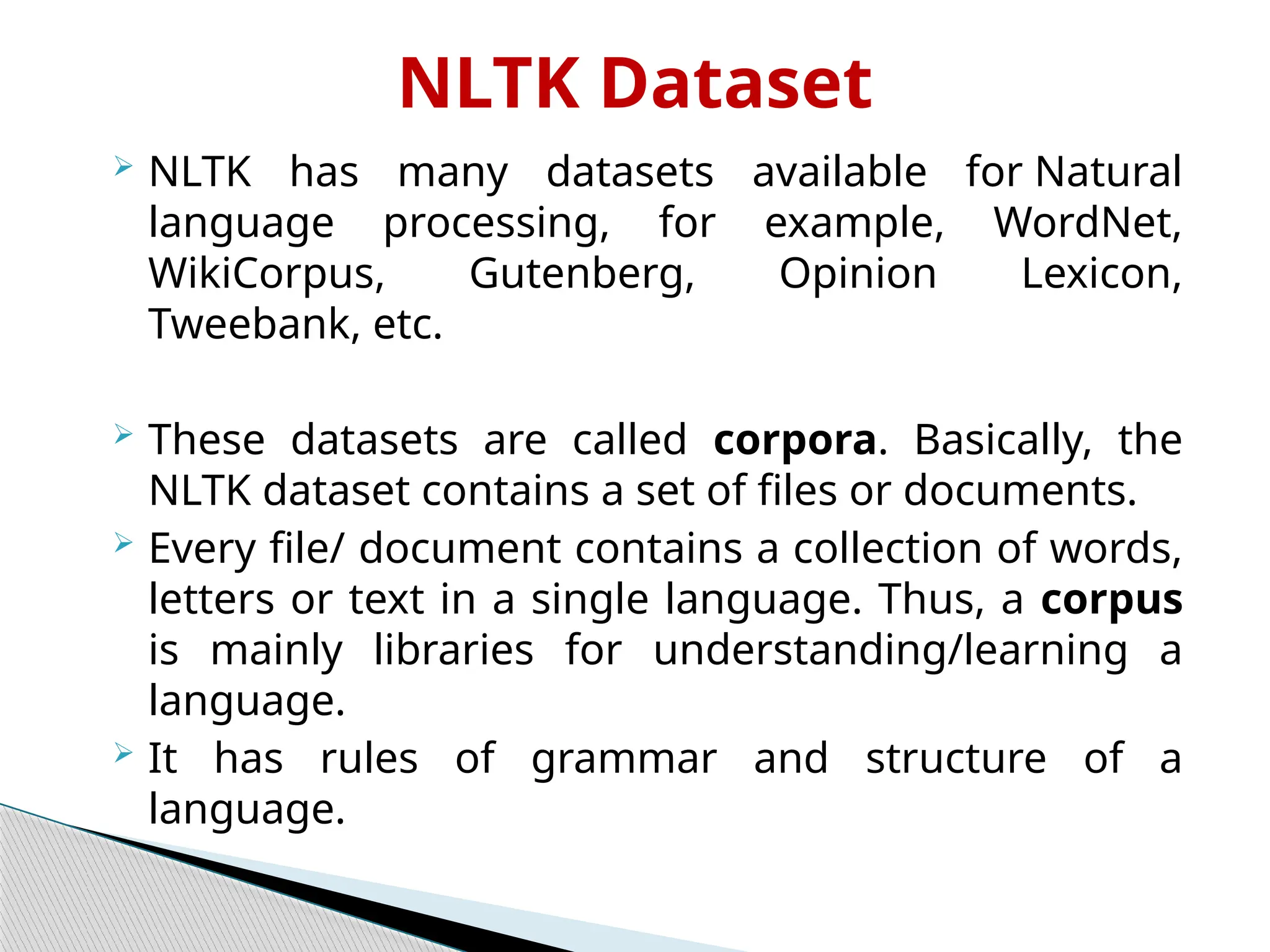 NLTK Dataset
 NLTK has many datasets available for Natural
language processing, for example, WordNet,
WikiCorpus, Gutenberg, Opinion Lexicon,
Tweebank, etc.
 These datasets are called corpora. Basically, the
NLTK dataset contains a set of files or documents.
 Every file/ document contains a collection of words,
letters or text in a single language. Thus, a corpus
is mainly libraries for understanding/learning a
language.
 It has rules of grammar and structure of a
language.
 