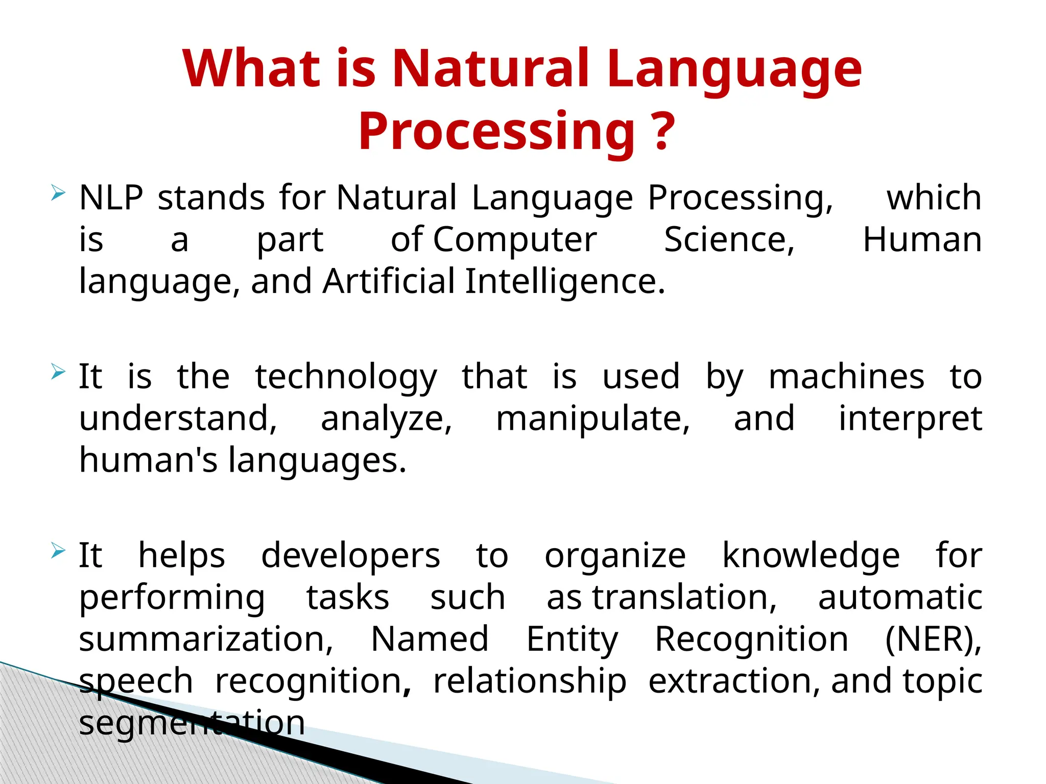  NLP stands for Natural Language Processing, which
is a part of Computer Science, Human
language, and Artificial Intelligence.
 It is the technology that is used by machines to
understand, analyze, manipulate, and interpret
human's languages.
 It helps developers to organize knowledge for
performing tasks such as translation, automatic
summarization, Named Entity Recognition (NER),
speech recognition, relationship extraction, and topic
segmentation
What is Natural Language
Processing ?
 