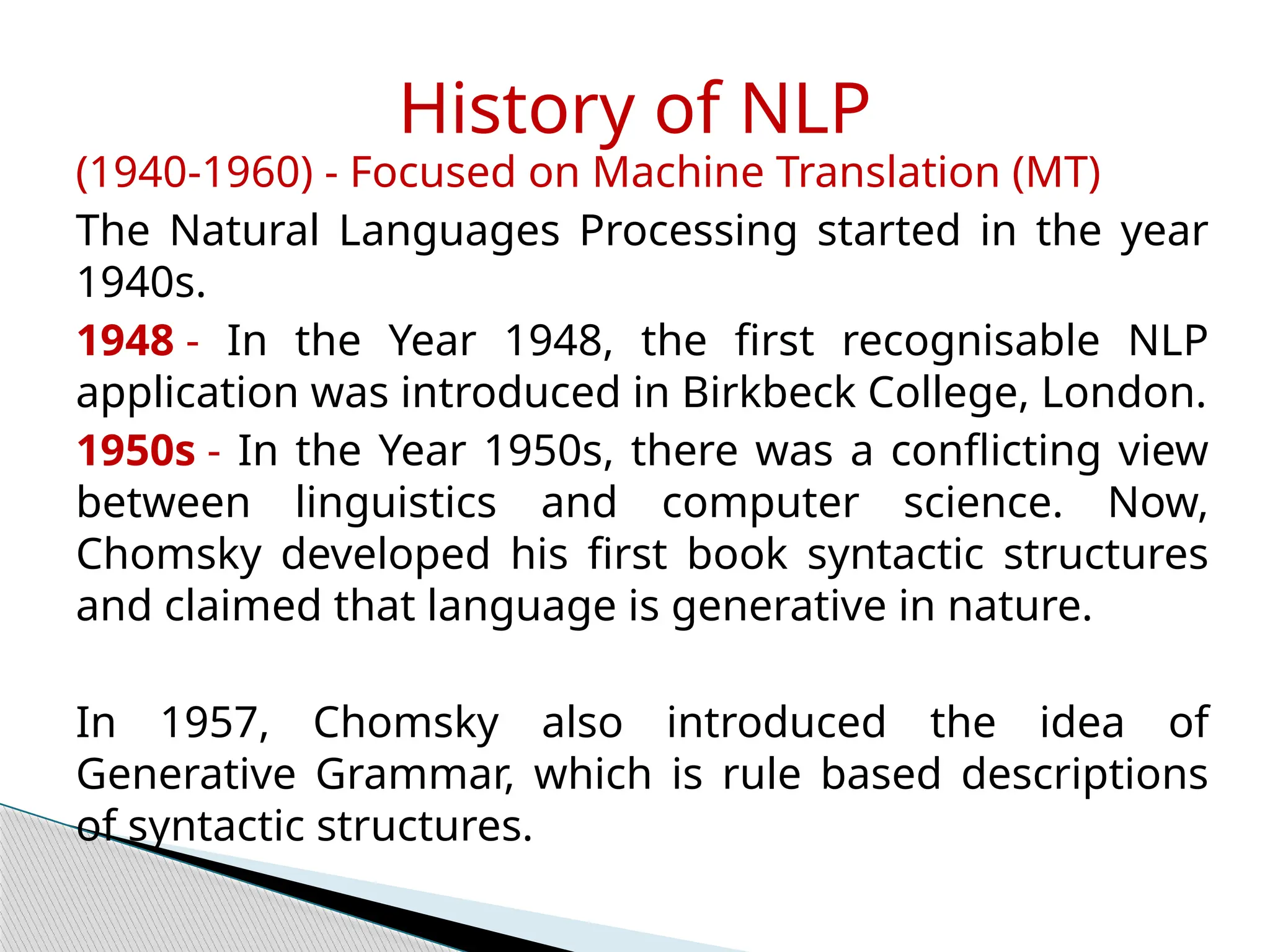 (1940-1960) - Focused on Machine Translation (MT)
The Natural Languages Processing started in the year
1940s.
1948 - In the Year 1948, the first recognisable NLP
application was introduced in Birkbeck College, London.
1950s - In the Year 1950s, there was a conflicting view
between linguistics and computer science. Now,
Chomsky developed his first book syntactic structures
and claimed that language is generative in nature.
In 1957, Chomsky also introduced the idea of
Generative Grammar, which is rule based descriptions
of syntactic structures.
History of NLP
 