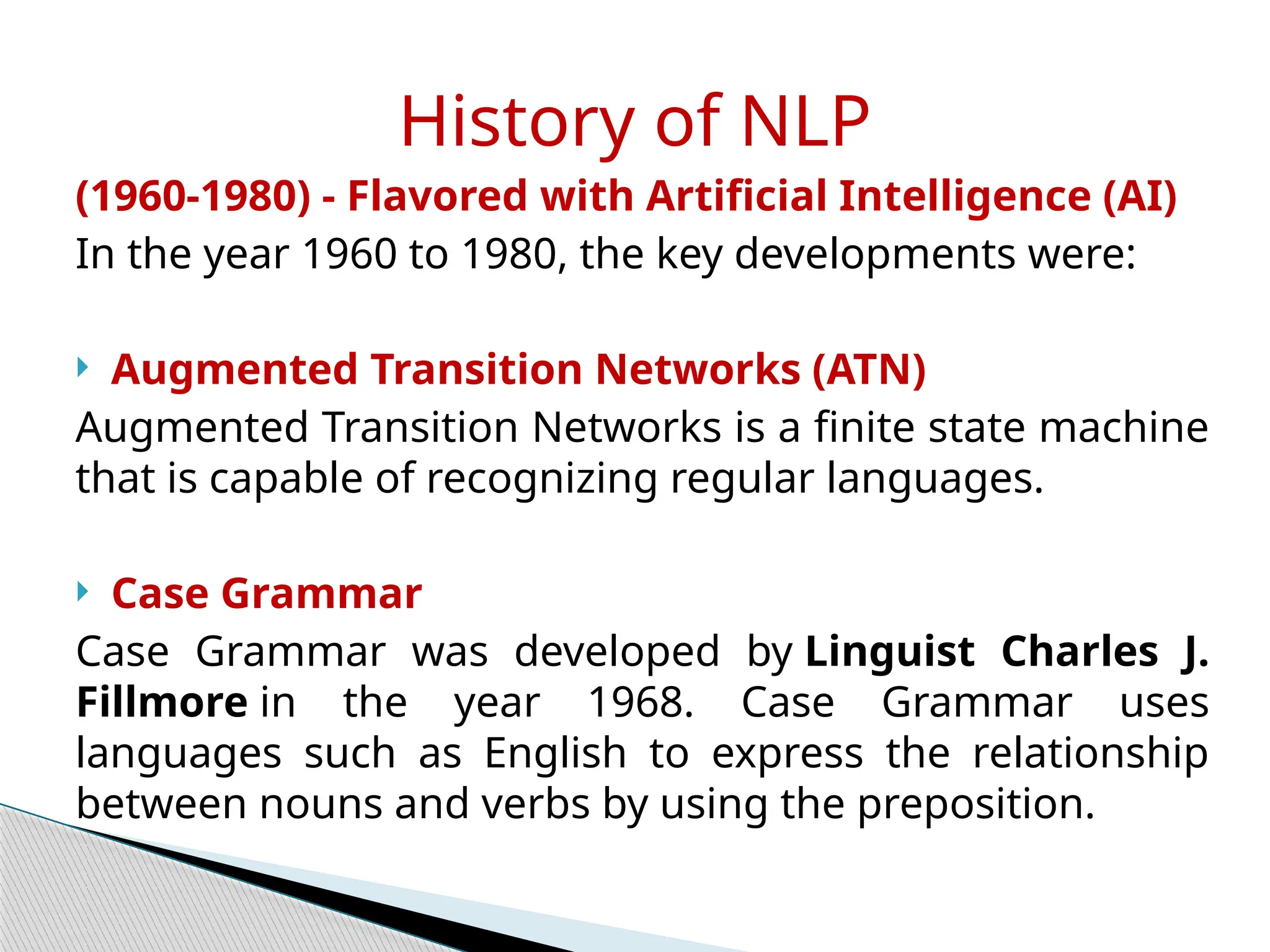(1960-1980) - Flavored with Artificial Intelligence (AI)
In the year 1960 to 1980, the key developments were:
 Augmented Transition Networks (ATN)
Augmented Transition Networks is a finite state machine
that is capable of recognizing regular languages.
 Case Grammar
Case Grammar was developed by Linguist Charles J.
Fillmore in the year 1968. Case Grammar uses
languages such as English to express the relationship
between nouns and verbs by using the preposition.
History of NLP
 