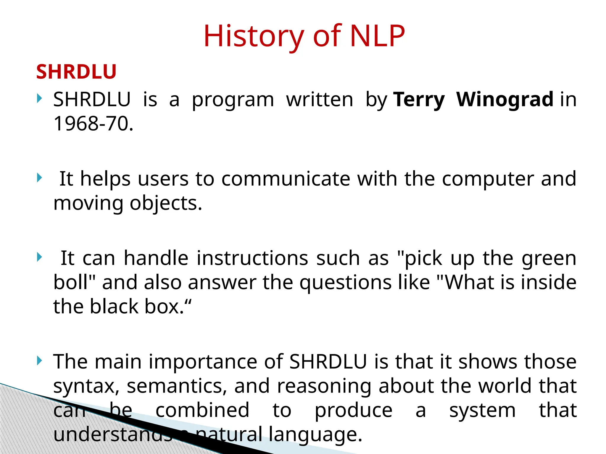 SHRDLU
 SHRDLU is a program written by Terry Winograd in
1968-70.
 It helps users to communicate with the computer and
moving objects.
 It can handle instructions such as "pick up the green
boll" and also answer the questions like "What is inside
the black box.“
 The main importance of SHRDLU is that it shows those
syntax, semantics, and reasoning about the world that
can be combined to produce a system that
understands a natural language.
History of NLP
 