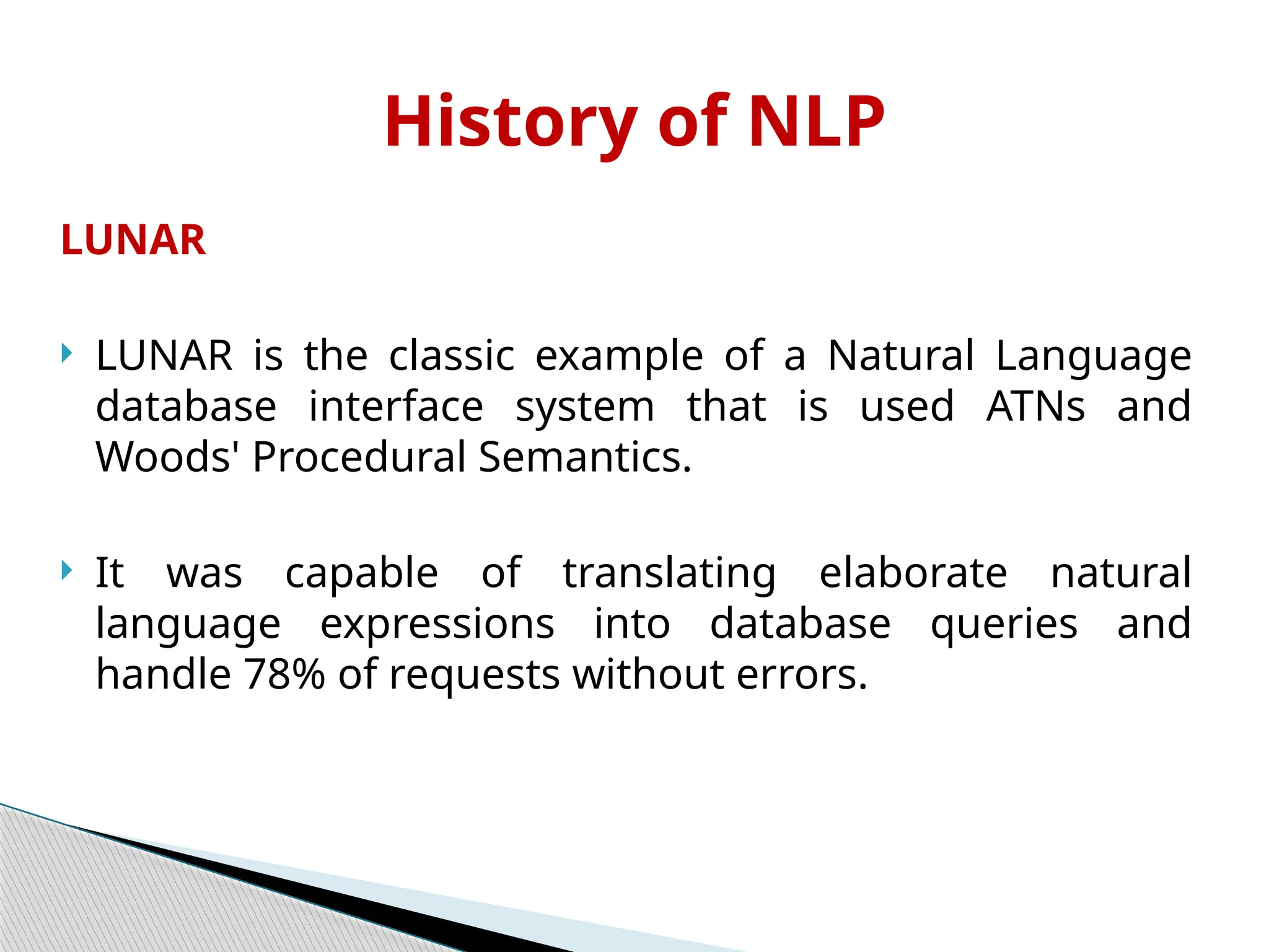LUNAR
 LUNAR is the classic example of a Natural Language
database interface system that is used ATNs and
Woods' Procedural Semantics.
 It was capable of translating elaborate natural
language expressions into database queries and
handle 78% of requests without errors.
History of NLP
 