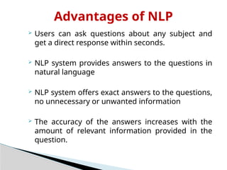 Advantages of NLP
 Users can ask questions about any subject and
get a direct response within seconds.
 NLP system provides answers to the questions in
natural language
 NLP system offers exact answers to the questions,
no unnecessary or unwanted information
 The accuracy of the answers increases with the
amount of relevant information provided in the
question.
 