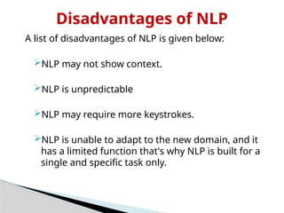 Disadvantages of NLP
A list of disadvantages of NLP is given below:
NLP may not show context.
NLP is unpredictable
NLP may require more keystrokes.
NLP is unable to adapt to the new domain, and it
has a limited function that's why NLP is built for a
single and specific task only.
 