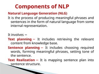 Components of NLP
Natural Language Generation (NLG)
It is the process of producing meaningful phrases and
sentences in the form of natural language from some
internal representation.
It involves −
Text planning − It includes retrieving the relevant
content from knowledge base.
Sentence planning − It includes choosing required
words, forming meaningful phrases, setting tone of
the sentence.
Text Realization − It is mapping sentence plan into
sentence structure.
 