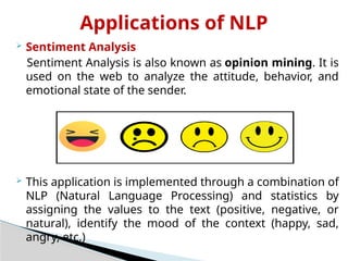 Applications of NLP
 Sentiment Analysis
Sentiment Analysis is also known as opinion mining. It is
used on the web to analyze the attitude, behavior, and
emotional state of the sender.
 This application is implemented through a combination of
NLP (Natural Language Processing) and statistics by
assigning the values to the text (positive, negative, or
natural), identify the mood of the context (happy, sad,
angry, etc.)
 