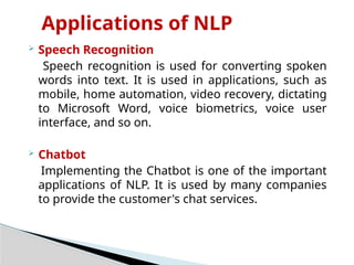 Applications of NLP
 Speech Recognition
Speech recognition is used for converting spoken
words into text. It is used in applications, such as
mobile, home automation, video recovery, dictating
to Microsoft Word, voice biometrics, voice user
interface, and so on.
 Chatbot
Implementing the Chatbot is one of the important
applications of NLP. It is used by many companies
to provide the customer's chat services.
 