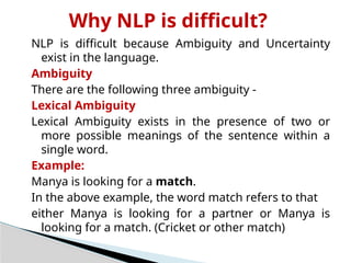 Why NLP is difficult?
NLP is difficult because Ambiguity and Uncertainty
exist in the language.
Ambiguity
There are the following three ambiguity -
Lexical Ambiguity
Lexical Ambiguity exists in the presence of two or
more possible meanings of the sentence within a
single word.
Example:
Manya is looking for a match.
In the above example, the word match refers to that
either Manya is looking for a partner or Manya is
looking for a match. (Cricket or other match)
 