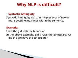 Why NLP is difficult?
 Syntactic Ambiguity
Syntactic Ambiguity exists in the presence of two or
more possible meanings within the sentence.
Example:
I saw the girl with the binocular.
In the above example, did I have the binoculars? Or
did the girl have the binoculars?
 