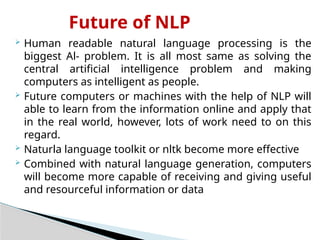 Future of NLP
 Human readable natural language processing is the
biggest Al- problem. It is all most same as solving the
central artificial intelligence problem and making
computers as intelligent as people.
 Future computers or machines with the help of NLP will
able to learn from the information online and apply that
in the real world, however, lots of work need to on this
regard.
 Naturla language toolkit or nltk become more effective
 Combined with natural language generation, computers
will become more capable of receiving and giving useful
and resourceful information or data
 