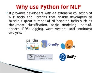 Why use Python for NLP
 It provides developers with an extensive collection of
NLP tools and libraries that enable developers to
handle a great number of NLP-related tasks such as
document classification, topic modeling, part-of-
speech (POS) tagging, word vectors, and sentiment
analysis.
 