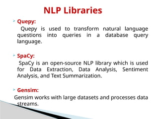 NLP Libraries
 Quepy:
Quepy is used to transform natural language
questions into queries in a database query
language.
 SpaCy:
SpaCy is an open-source NLP library which is used
for Data Extraction, Data Analysis, Sentiment
Analysis, and Text Summarization.
 Gensim:
Gensim works with large datasets and processes data
streams.
 
