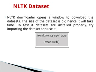 NLTK Dataset
 NLTK downloader opens a window to download the
datasets. The size of the dataset is big hence it will take
time. To test if datasets are installed properly, try
importing the dataset and use it.
 