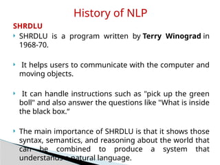 SHRDLU
 SHRDLU is a program written by Terry Winograd in
1968-70.
 It helps users to communicate with the computer and
moving objects.
 It can handle instructions such as "pick up the green
boll" and also answer the questions like "What is inside
the black box.“
 The main importance of SHRDLU is that it shows those
syntax, semantics, and reasoning about the world that
can be combined to produce a system that
understands a natural language.
History of NLP
 