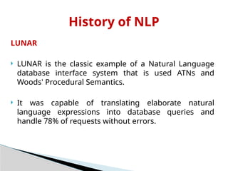 LUNAR
 LUNAR is the classic example of a Natural Language
database interface system that is used ATNs and
Woods' Procedural Semantics.
 It was capable of translating elaborate natural
language expressions into database queries and
handle 78% of requests without errors.
History of NLP
 