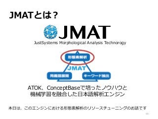 JMATとは？
JustSystems Morphological Analysis Technorogy
ATOK、ConceptBaseで培ったノウハウと
機械学習を融合した日本語解析エンジン
本日は、このエンジンにおける形態素解析のリソースチューニングのお話です
10
 