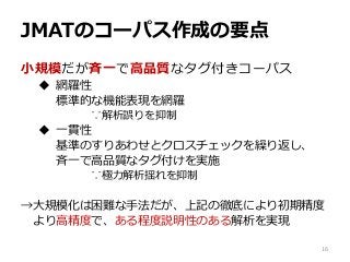 JMATのコーパス作成の要点
小規模だが斉一で高品質なタグ付きコーパス
 網羅性
標準的な機能表現を網羅
∵解析誤りを抑制
 一貫性
基準のすりあわせとクロスチェックを繰り返し、
斉一で高品質なタグ付けを実施
∵極力解析揺れを抑制
→大規模化は困難な手法だが、上記の徹底により初期精度
より高精度で、ある程度説明性のある解析を実現
16
 