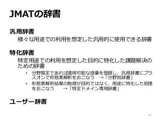JMATの辞書
汎用辞書
様々な用途での利用を想定した汎用的に使用できる辞書
特化辞書
特定用途での利用を想定した目的に特化した課題解決の
ための辞書
• 分野限定であれば適用可能な語彙を登録し、汎用辞書にプラ
スオンで形態素解析をおこなう →「分野別辞書」
• 形態素解析結果の取得が目的ではなく、用途に特化した処理
をおこなう →「特定ドメイン専用辞書」
ユーザー辞書
19
 