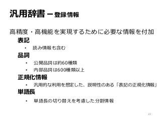 汎用辞書－登録情報
高精度・高機能を実現するために必要な情報を付加
表記
• 読み情報も含む
品詞
• 公開品詞は約60種類
• 内部品詞は600種類以上
正規化情報
• 汎用的な利用を想定した、説明性のある「表記の正規化情報」
単語長
• 単語長の切り替えを考慮した分割情報
22
 