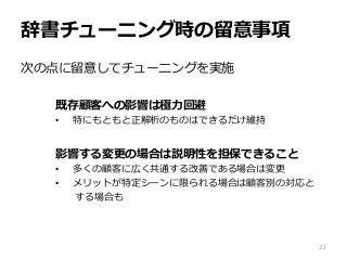辞書チューニング時の留意事項
次の点に留意してチューニングを実施
既存顧客への影響は極力回避
• 特にもともと正解析のものはできるだけ維持
影響する変更の場合は説明性を担保できること
• 多くの顧客に広く共通する改善である場合は変更
• メリットが特定シーンに限られる場合は顧客別の対応と
する場合も
23
 