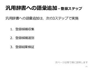 汎用辞書への語彙追加－登録ステップ
汎用辞書への語彙追加は、次の3ステップで実施
1. 登録候補収集
2. 登録候補選別
3. 登録結果検証
次ページ以降で順に説明します
24
 