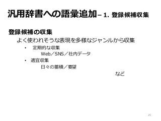 汎用辞書への語彙追加－1. 登録候補収集
登録候補の収集
よく使われそうな表現を多様なジャンルから収集
• 定期的な収集
Web／SNS／社内データ
• 適宜収集
日々の蓄積／要望
など
25
 
