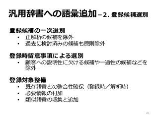 汎用辞書への語彙追加－2. 登録候補選別
登録候補の一次選別
• 正解析の候補を除外
• 過去に検討済みの候補も原則除外
登録時留意事項による選別
• 顧客への説明性に欠ける候補や一過性の候補などを
除外
登録対象整備
• 既存語彙との整合性確保（登録時／解析時）
• 必要情報の付加
• 類似語彙の収集と追加
26
 