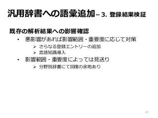 汎用辞書への語彙追加－3. 登録結果検証
既存の解析結果への影響確認
• 悪影響があれば影響範囲・重要度に応じて対策
 さらなる登録エントリーの追加
 言語知識導入
• 影響範囲・重要度によっては見送り
 分野別辞書にて回復の余地あり
27
 