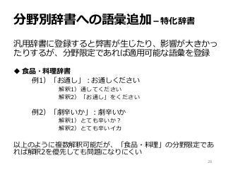 分野別辞書への語彙追加－特化辞書
汎用辞書に登録すると弊害が生じたり、影響が大きかっ
たりするが、分野限定であれば適用可能な語彙を登録
 食品・料理辞書
例1）「お通し」：お通しください
解釈1）通してください
解釈2）「お通し」をください
例2）「劇辛いか」：劇辛いか
解釈1）とても辛いか？
解釈2）とても辛いイカ
以上のように複数解釈可能だが、「食品・料理」の分野限定であ
れば解釈2を優先しても問題になりにくい
28
 