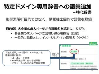 形態素解析目的ではなく、情報抽出目的で語彙を登録
目的例）各企業の求人ページから職種名を認定し、タグ化
• 各企業の求人ページに出現し得る職種名（認定）
• 一般的に職種としてイメージしやすい職種名（タグ化）
「法人営業」の出現バリエーションを
専用辞書に登録
・コーポレート営業
・BtoB事業分野における営業職
・ソリューション化および提案営業
特定ドメイン専用辞書への語彙追加
－特化辞書
29
認定して
タグ化
 