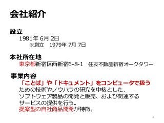 会社紹介
設立
1981年 6月 2日
※創立 1979年 7月 7日
本社所在地
東京都新宿区西新宿6-8-1 住友不動産新宿オークタワー
事業内容
「ことば」や「ドキュメント」をコンピュータで扱う
ための技術やノウハウの研究を中核とした、
ソフトウェア製品の開発と販売、および関連する
サービスの提供を行う。
提案型の自社商品開発が特徴。
3
 