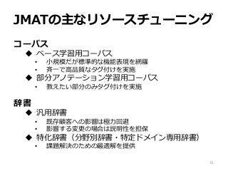 JMATの主なリソースチューニング
コーパス
 ベース学習用コーパス
• 小規模だが標準的な機能表現を網羅
• 斉一で高品質なタグ付けを実施
 部分アノテーション学習用コーパス
• 教えたい部分のみタグ付けを実施
辞書
 汎用辞書
• 既存顧客への影響は極力回避
• 影響する変更の場合は説明性を担保
 特化辞書（分野別辞書・特定ドメイン専用辞書）
• 課題解決のための最適解を提供
31
 